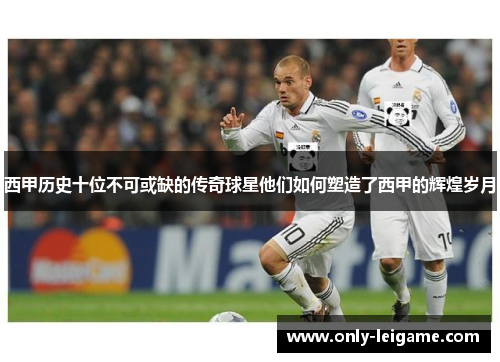 西甲历史十位不可或缺的传奇球星他们如何塑造了西甲的辉煌岁月