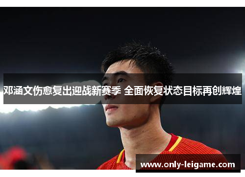 邓涵文伤愈复出迎战新赛季 全面恢复状态目标再创辉煌 邓涵文伤愈复出迎战新赛季 全面恢复状态目标再创辉煌
