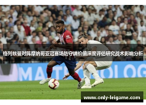 格列兹曼对阵摩纳哥亚冠赛场防守端价值深度评估研究战术影响分析 格列兹曼对阵摩纳哥亚冠赛场防守端价值深度评估研究战术影响分析