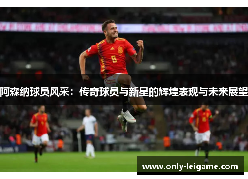 阿森纳球员风采:传奇球员与新星的辉煌表现与未来展望 阿森纳球员风采:传奇球员与新星的辉煌表现与未来展望