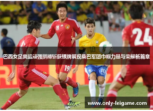 巴西女足奥运顽强拼搏斩获银牌展现桑巴军团巾帼力量与荣耀新篇章