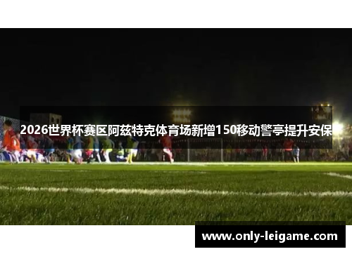 2026世界杯赛区阿兹特克体育场新增150移动警亭提升安保