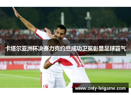 卡塔尔亚洲杯决赛力克约旦成功卫冕彰显足球霸气